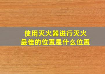 使用灭火器进行灭火最佳的位置是什么位置