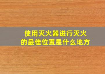 使用灭火器进行灭火的最佳位置是什么地方