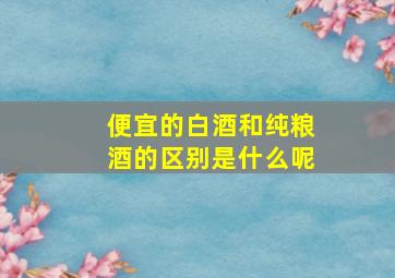 便宜的白酒和纯粮酒的区别是什么呢