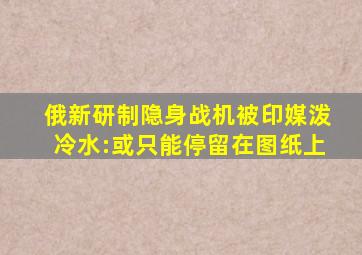 俄新研制隐身战机被印媒泼冷水:或只能停留在图纸上