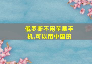 俄罗斯不用苹果手机,可以用中国的