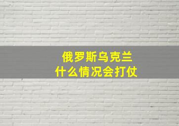 俄罗斯乌克兰什么情况会打仗