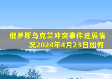 俄罗斯乌克兰冲突事件进展情况2024年4月23日如何