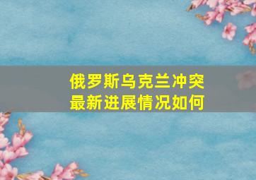 俄罗斯乌克兰冲突最新进展情况如何