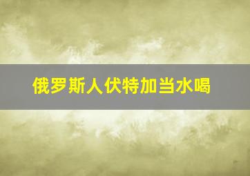 俄罗斯人伏特加当水喝