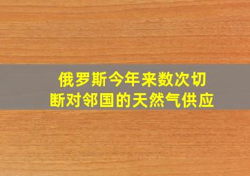 俄罗斯今年来数次切断对邻国的天然气供应