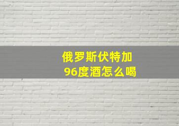 俄罗斯伏特加96度酒怎么喝