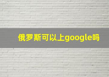 俄罗斯可以上google吗