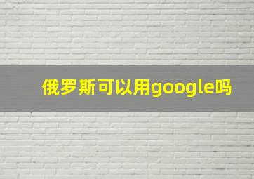 俄罗斯可以用google吗