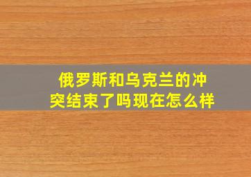 俄罗斯和乌克兰的冲突结束了吗现在怎么样