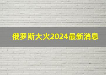 俄罗斯大火2024最新消息