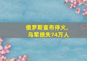 俄罗斯宣布停火,乌军损失74万人