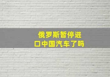 俄罗斯暂停进口中国汽车了吗