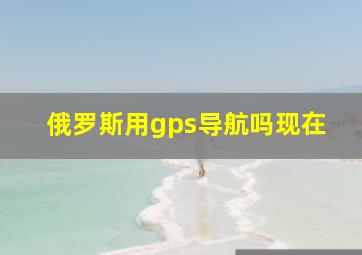 俄罗斯用gps导航吗现在