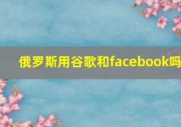 俄罗斯用谷歌和facebook吗