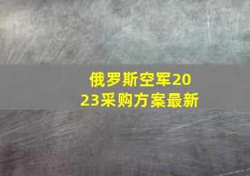 俄罗斯空军2023采购方案最新