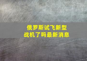 俄罗斯试飞新型战机了吗最新消息