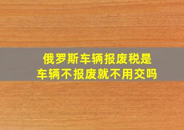 俄罗斯车辆报废税是车辆不报废就不用交吗