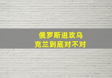 俄罗斯进攻乌克兰到底对不对