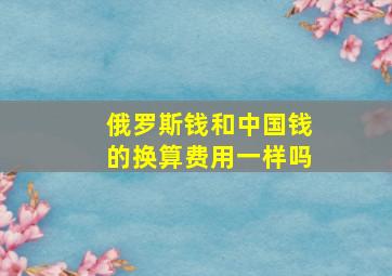 俄罗斯钱和中国钱的换算费用一样吗