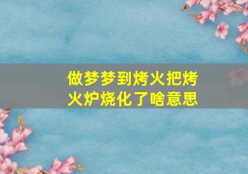 做梦梦到烤火把烤火炉烧化了啥意思