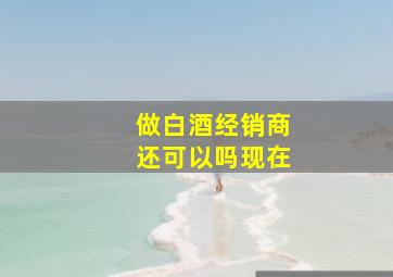 做白酒经销商还可以吗现在