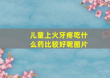 儿童上火牙疼吃什么药比较好呢图片