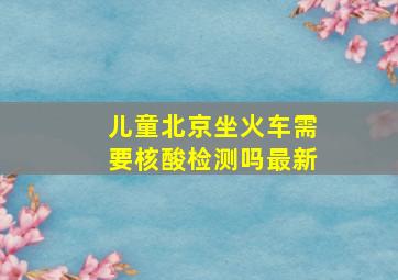 儿童北京坐火车需要核酸检测吗最新