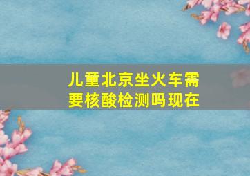 儿童北京坐火车需要核酸检测吗现在