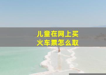 儿童在网上买火车票怎么取