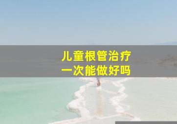 儿童根管治疗一次能做好吗