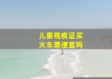 儿童残疾证买火车票便宜吗