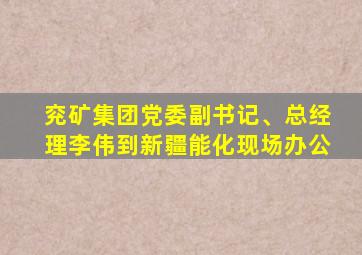 兖矿集团党委副书记、总经理李伟到新疆能化现场办公