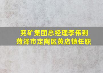 兖矿集团总经理李伟到菏泽市定陶区黄店镇任职