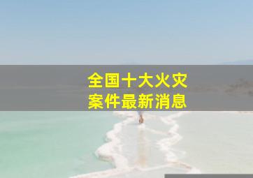 全国十大火灾案件最新消息