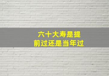 六十大寿是提前过还是当年过