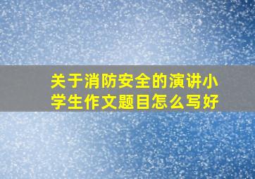 关于消防安全的演讲小学生作文题目怎么写好