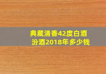 典藏清香42度白酒汾酒2018年多少钱