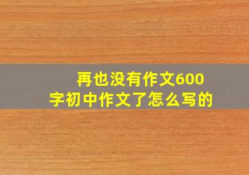 再也没有作文600字初中作文了怎么写的