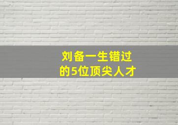 刘备一生错过的5位顶尖人才