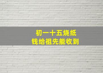 初一十五烧纸钱给祖先能收到