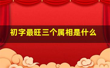 初字最旺三个属相是什么