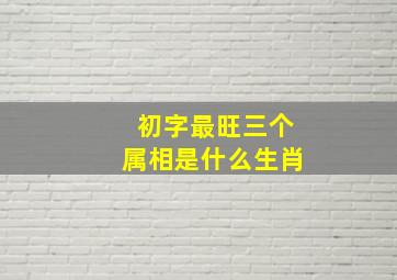 初字最旺三个属相是什么生肖