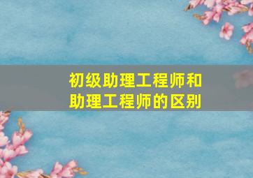 初级助理工程师和助理工程师的区别