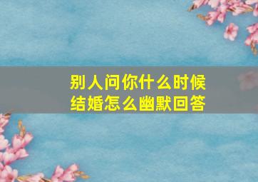 别人问你什么时候结婚怎么幽默回答