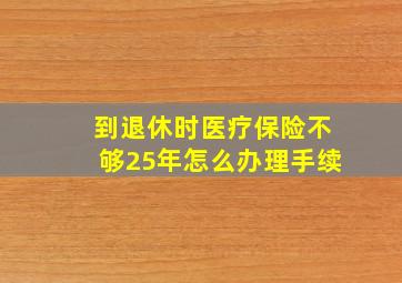 到退休时医疗保险不够25年怎么办理手续