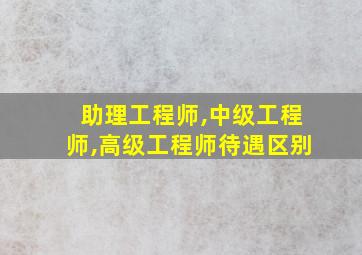 助理工程师,中级工程师,高级工程师待遇区别