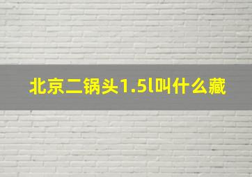 北京二锅头1.5l叫什么藏