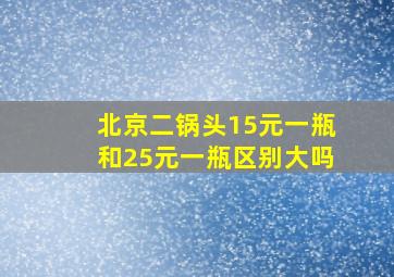 北京二锅头15元一瓶和25元一瓶区别大吗