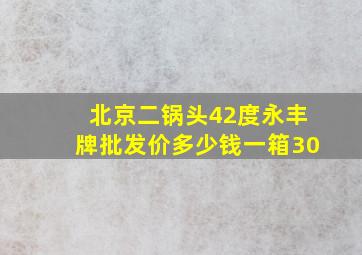 北京二锅头42度永丰牌批发价多少钱一箱30